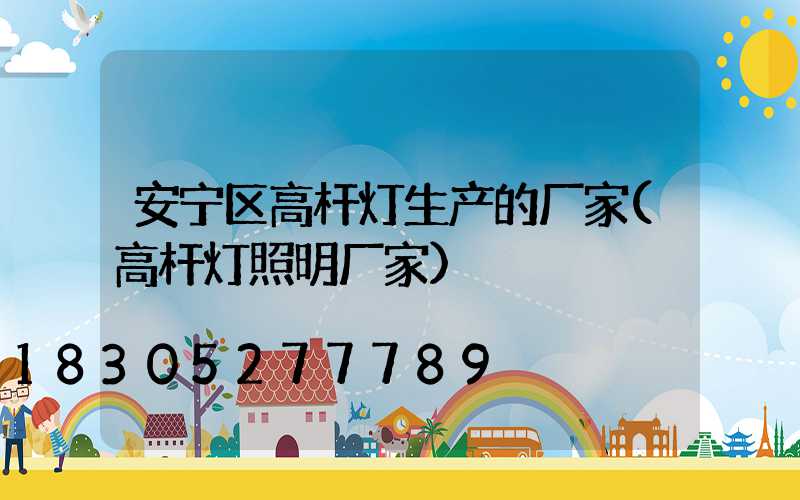 安宁区高杆灯生产的厂家(高杆灯照明厂家)