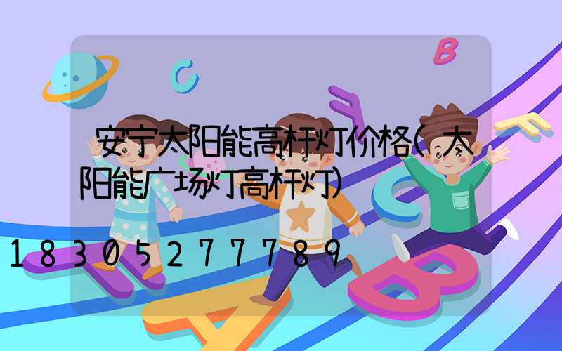 安宁太阳能高杆灯价格(太阳能广场灯高杆灯)