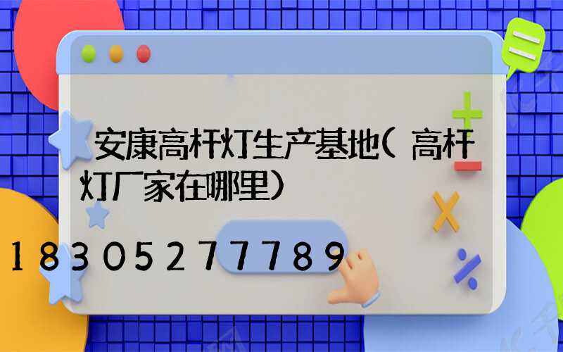 安康高杆灯生产基地(高杆灯厂家在哪里)