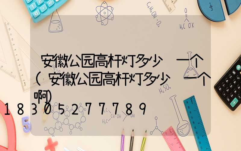 安徽公园高杆灯多少钱一个(安徽公园高杆灯多少钱一个啊)