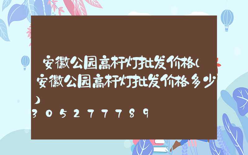 安徽公园高杆灯批发价格(安徽公园高杆灯批发价格多少)