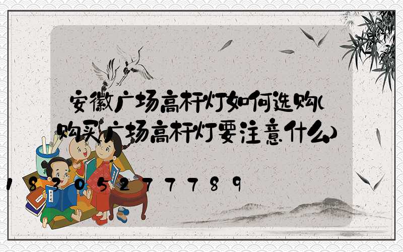安徽广场高杆灯如何选购(购买广场高杆灯要注意什么)
