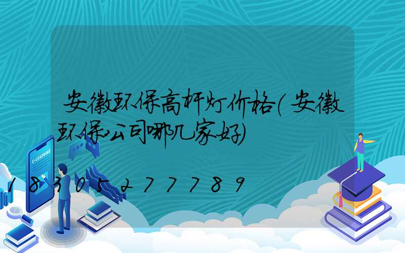 安徽环保高杆灯价格(安徽环保公司哪几家好)