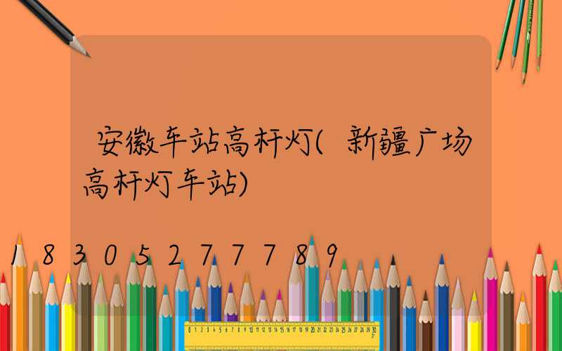 安徽车站高杆灯(新疆广场高杆灯车站)