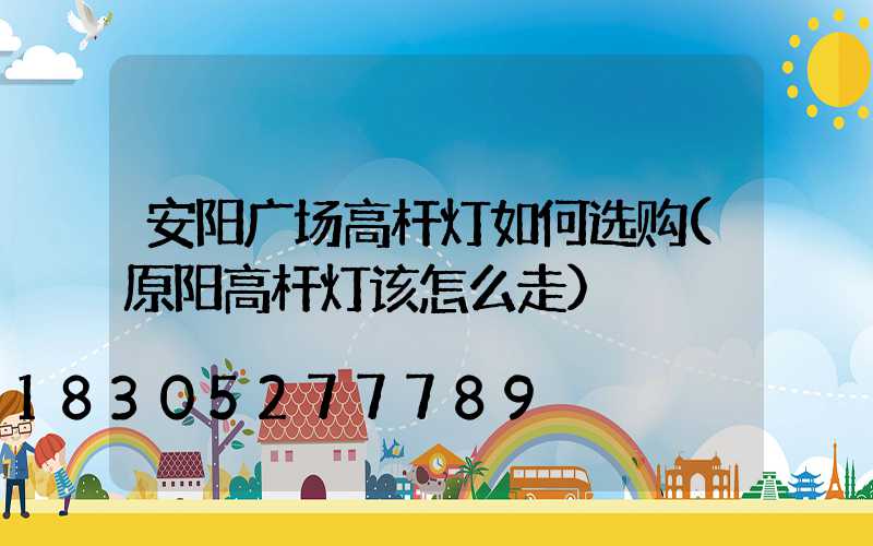 安阳广场高杆灯如何选购(原阳高杆灯该怎么走)