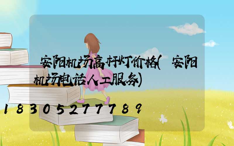 安阳机场高杆灯价格(安阳机场电话人工服务)