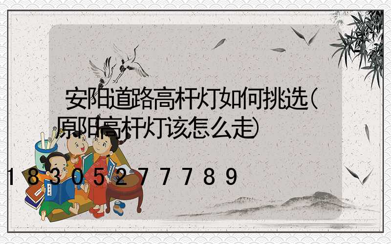 安阳道路高杆灯如何挑选(原阳高杆灯该怎么走)
