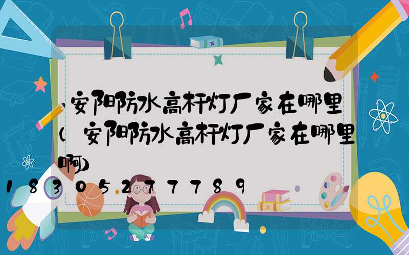 安阳防水高杆灯厂家在哪里(安阳防水高杆灯厂家在哪里啊)