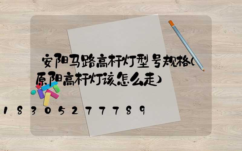 安阳马路高杆灯型号规格(原阳高杆灯该怎么走)
