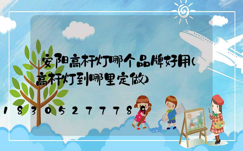 安阳高杆灯哪个品牌好用(高杆灯到哪里定做)
