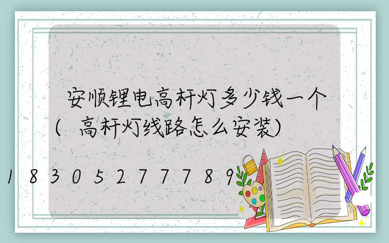 安顺锂电高杆灯多少钱一个(高杆灯线路怎么安装)