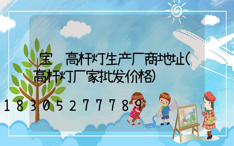 宝鸡高杆灯生产厂商地址(高杆灯厂家批发价格)