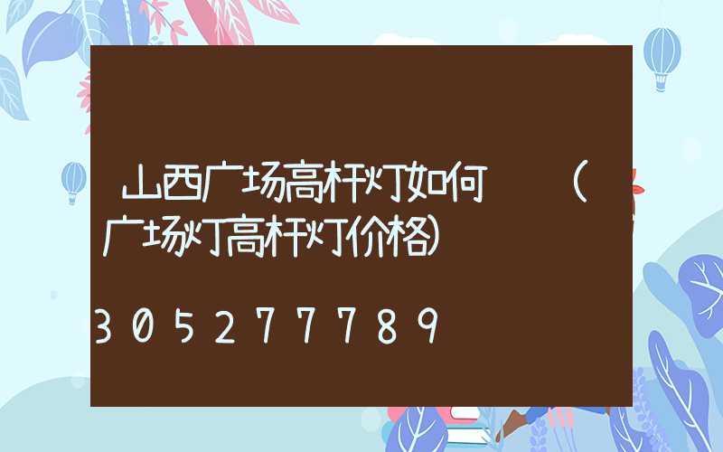 山西广场高杆灯如何选购(广场灯高杆灯价格)