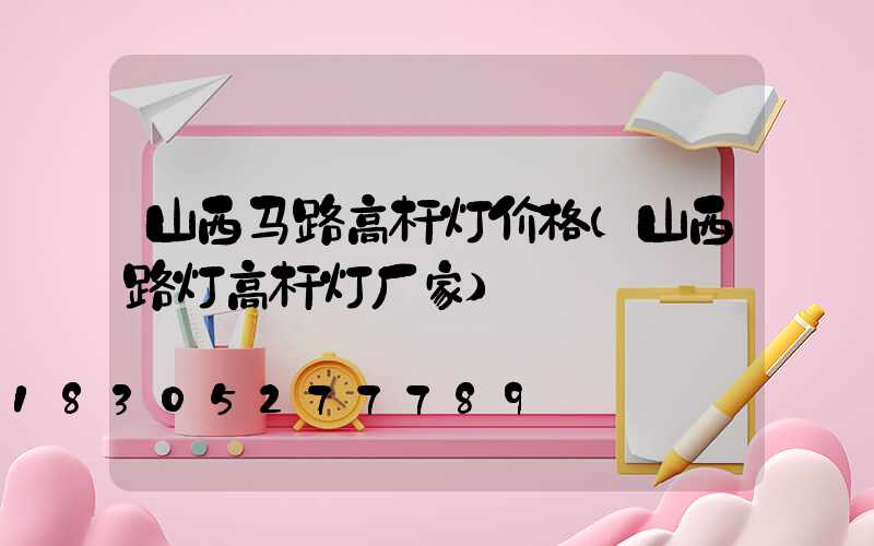 山西马路高杆灯价格(山西路灯高杆灯厂家)