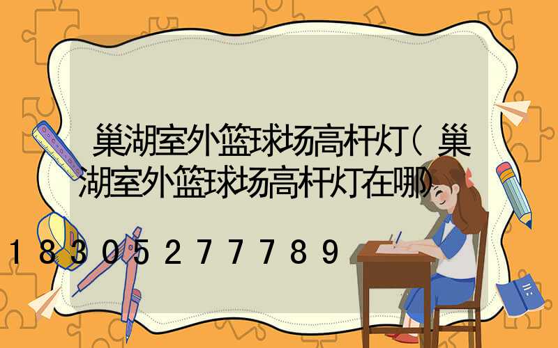巢湖室外篮球场高杆灯(巢湖室外篮球场高杆灯在哪)