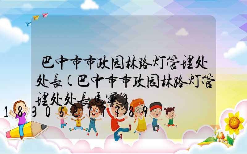 巴中市市政园林路灯管理处处长(巴中市市政园林路灯管理处处长马军)