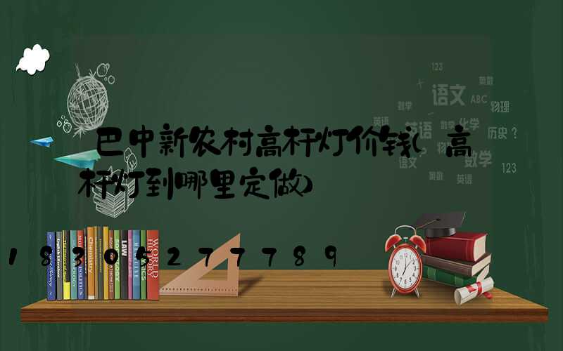 巴中新农村高杆灯价钱(高杆灯到哪里定做)