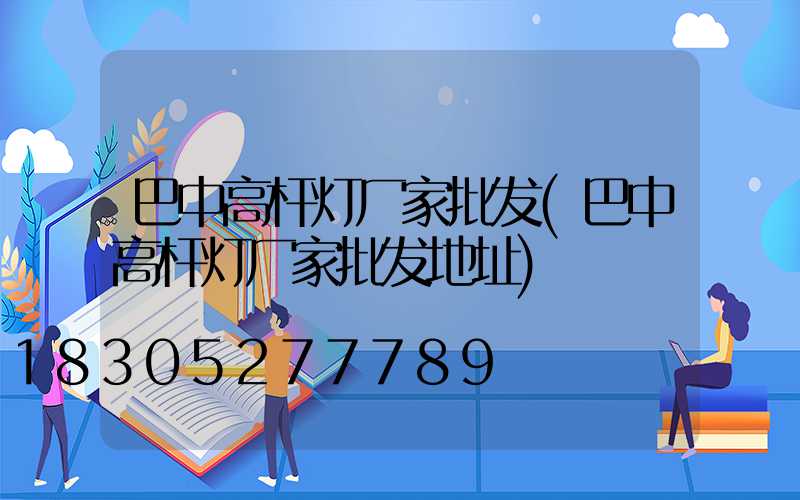 巴中高杆灯厂家批发(巴中高杆灯厂家批发地址)