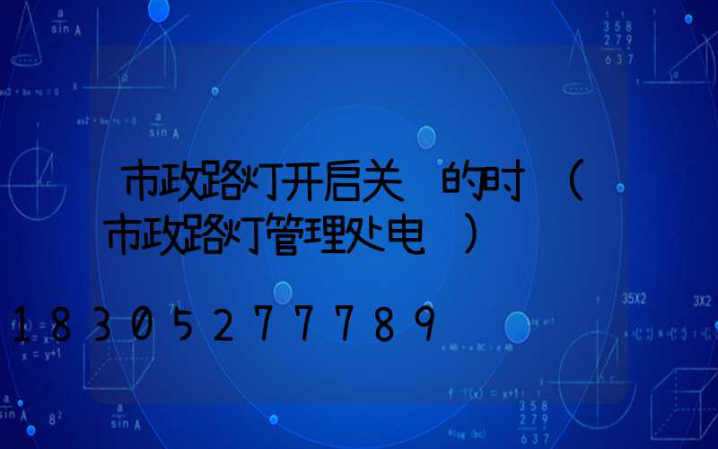 市政路灯开启关闭的时间(市政路灯管理处电话)