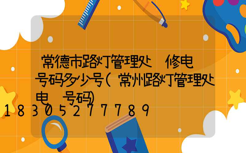 常德市路灯管理处维修电话号码多少号(常州路灯管理处电话号码)