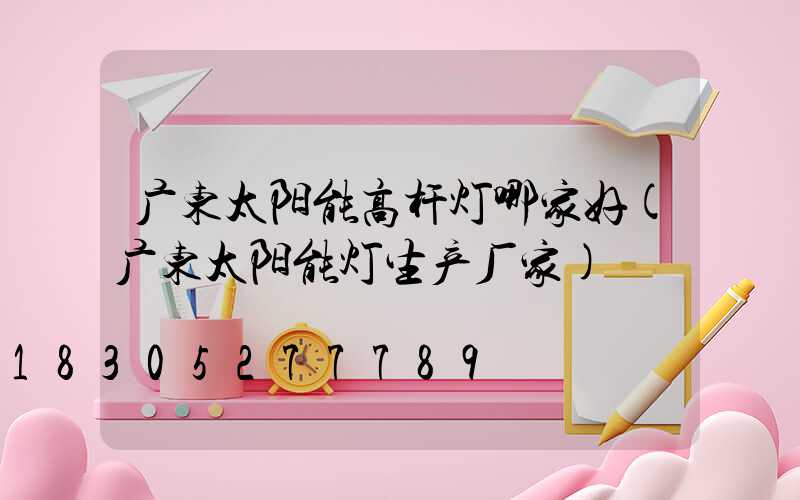 广东太阳能高杆灯哪家好(广东太阳能灯生产厂家)