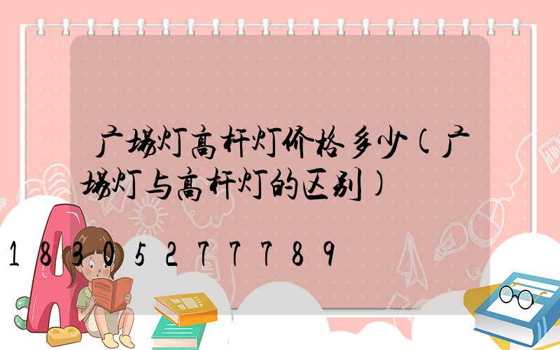 广场灯高杆灯价格多少(广场灯与高杆灯的区别)