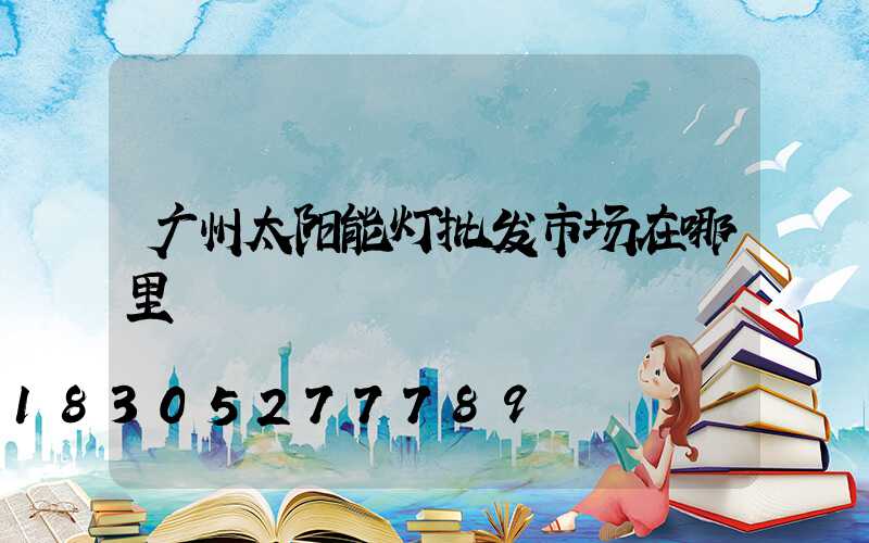 广州太阳能灯批发市场在哪里