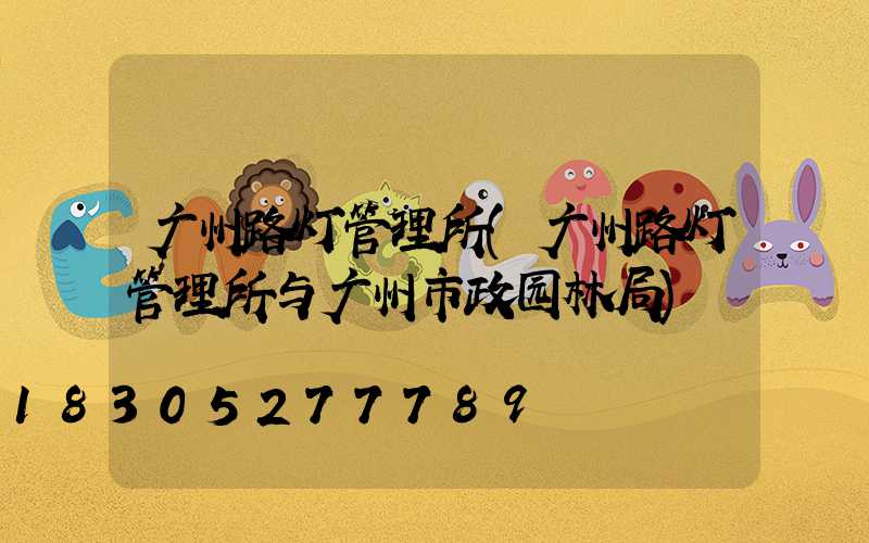 广州路灯管理所(广州路灯管理所与广州市政园林局)