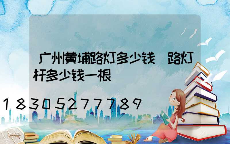 广州黄埔路灯多少钱(路灯杆多少钱一根)