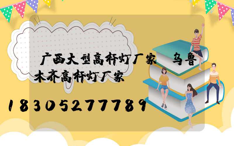 广西大型高杆灯厂家(乌鲁木齐高杆灯厂家)