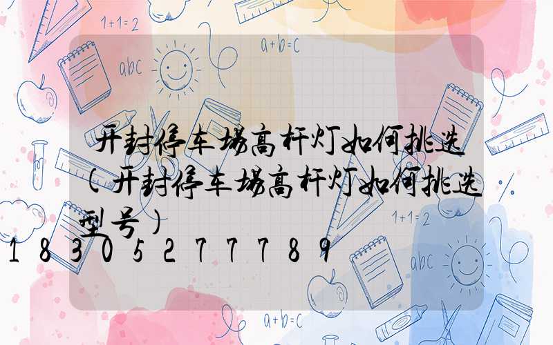 开封停车场高杆灯如何挑选(开封停车场高杆灯如何挑选型号)