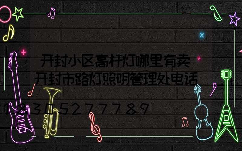 开封小区高杆灯哪里有卖(开封市路灯照明管理处电话)