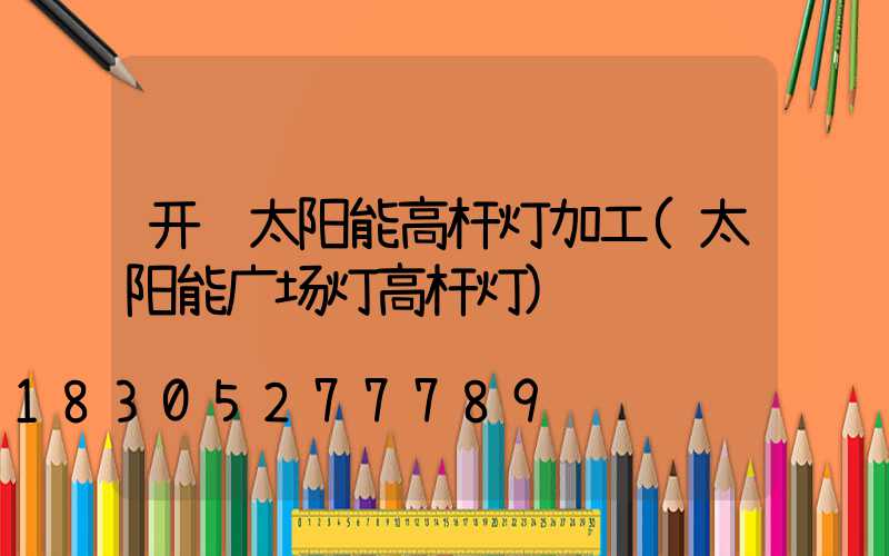 开远太阳能高杆灯加工(太阳能广场灯高杆灯)