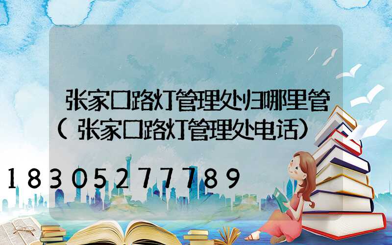 张家口路灯管理处归哪里管(张家口路灯管理处电话)