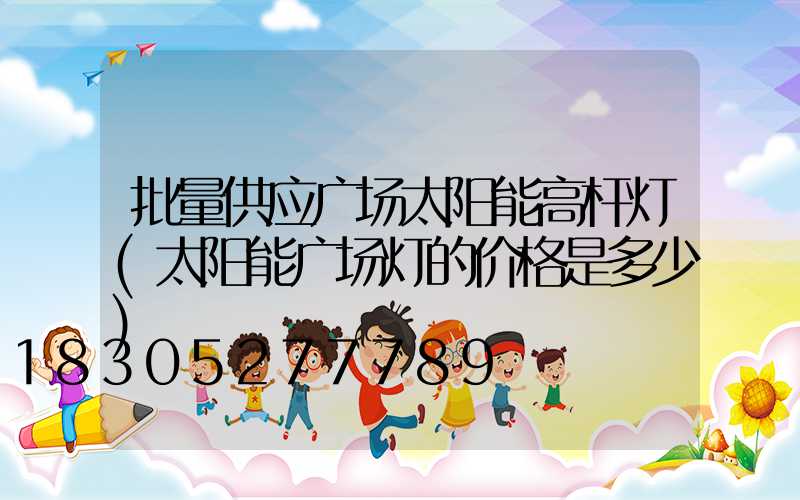 批量供应广场太阳能高杆灯(太阳能广场灯的价格是多少)