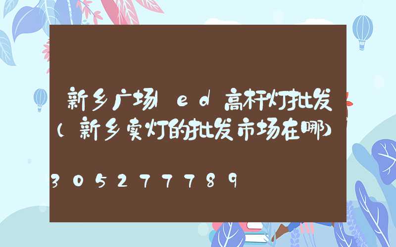 新乡广场led高杆灯批发(新乡卖灯的批发市场在哪)