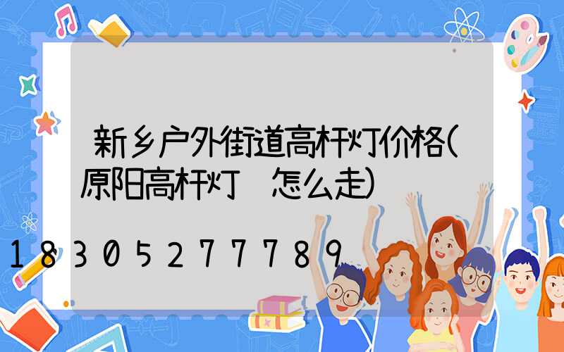 新乡户外街道高杆灯价格(原阳高杆灯该怎么走)