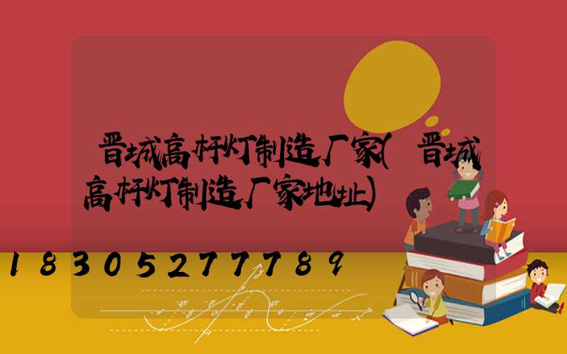 晋城高杆灯制造厂家(晋城高杆灯制造厂家地址)