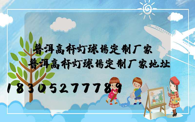 普洱高杆灯球场定制厂家(普洱高杆灯球场定制厂家地址)