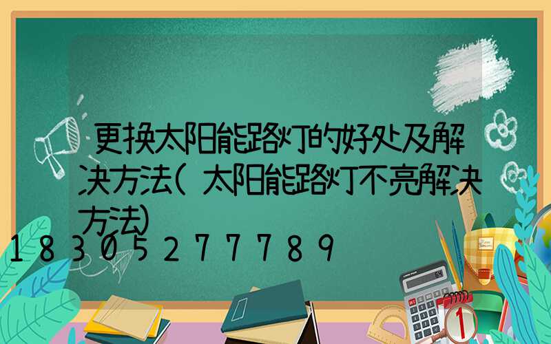 更换太阳能路灯的好处及解决方法(太阳能路灯不亮解决方法)