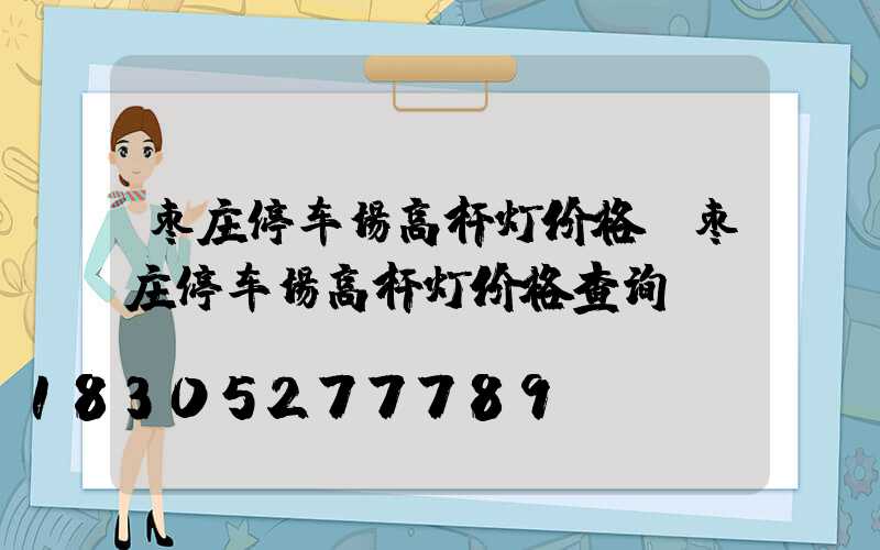 枣庄停车场高杆灯价格(枣庄停车场高杆灯价格查询)