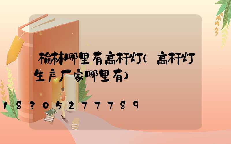 榆林哪里有高杆灯(高杆灯生产厂家哪里有)