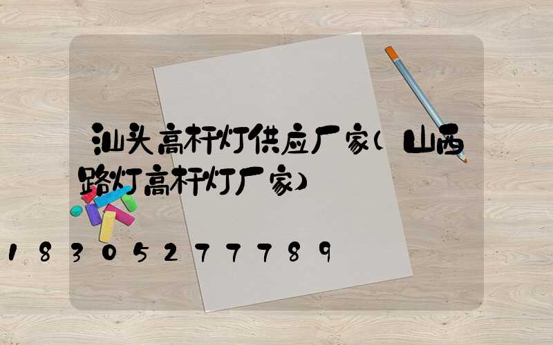 汕头高杆灯供应厂家(山西路灯高杆灯厂家)