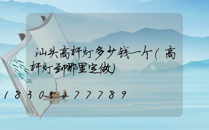 汕头高杆灯多少钱一个(高杆灯到哪里定做)