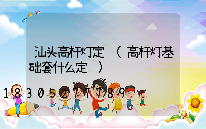 汕头高杆灯定额(高杆灯基础套什么定额)