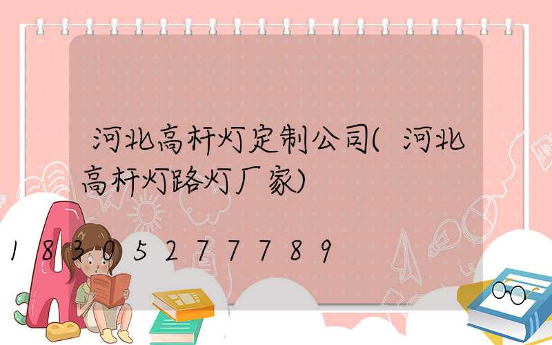 河北高杆灯定制公司(河北高杆灯路灯厂家)