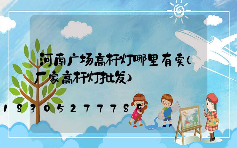 河南广场高杆灯哪里有卖(厂家高杆灯批发)