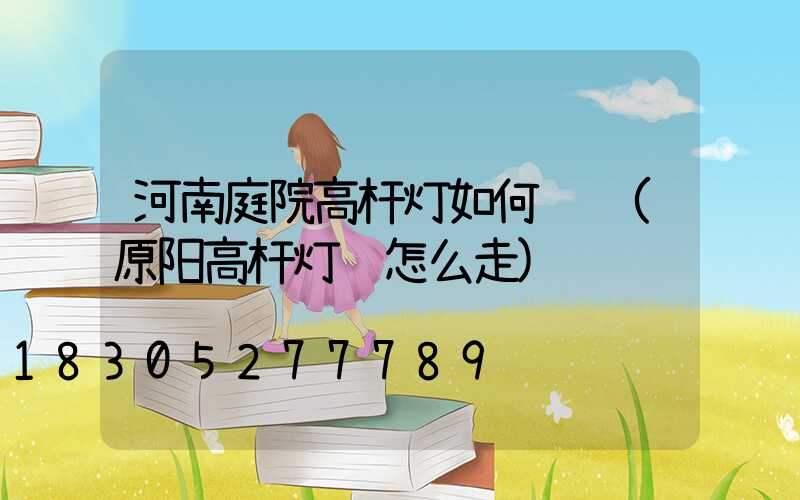 河南庭院高杆灯如何选购(原阳高杆灯该怎么走)