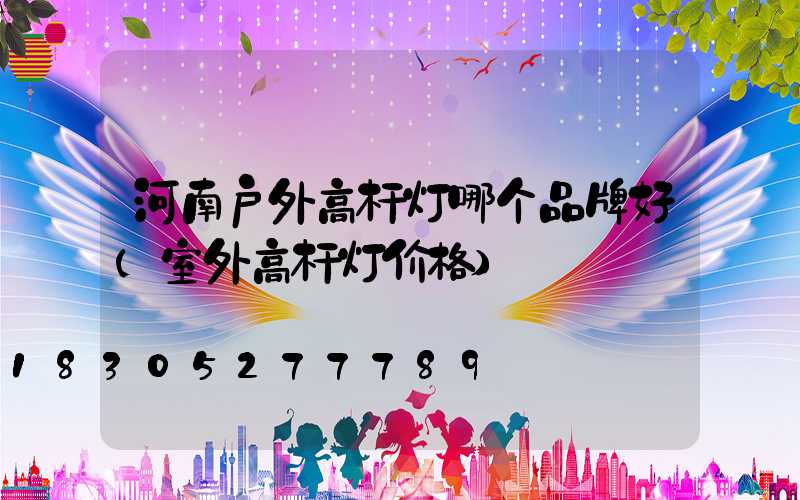 河南户外高杆灯哪个品牌好(室外高杆灯价格)