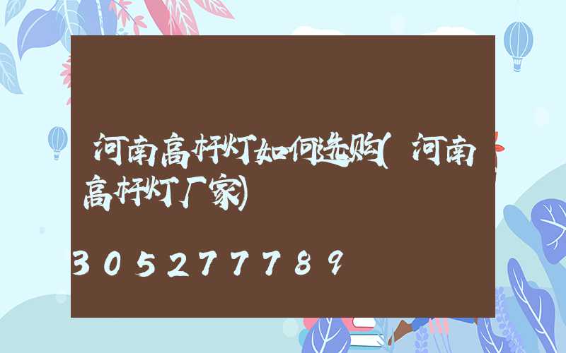 河南高杆灯如何选购(河南高杆灯厂家)